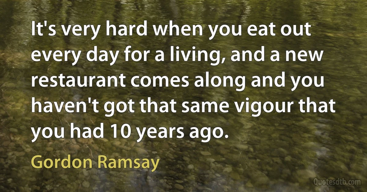 It's very hard when you eat out every day for a living, and a new restaurant comes along and you haven't got that same vigour that you had 10 years ago. (Gordon Ramsay)