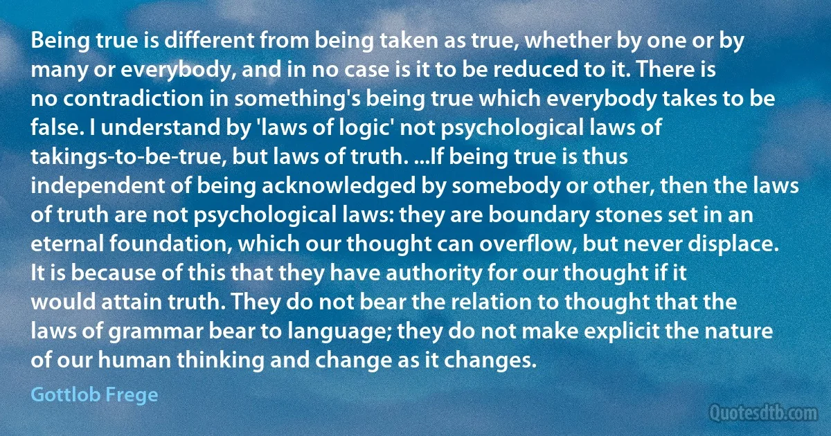 Being true is different from being taken as true, whether by one or by many or everybody, and in no case is it to be reduced to it. There is no contradiction in something's being true which everybody takes to be false. I understand by 'laws of logic' not psychological laws of takings-to-be-true, but laws of truth. ...If being true is thus independent of being acknowledged by somebody or other, then the laws of truth are not psychological laws: they are boundary stones set in an eternal foundation, which our thought can overflow, but never displace. It is because of this that they have authority for our thought if it would attain truth. They do not bear the relation to thought that the laws of grammar bear to language; they do not make explicit the nature of our human thinking and change as it changes. (Gottlob Frege)