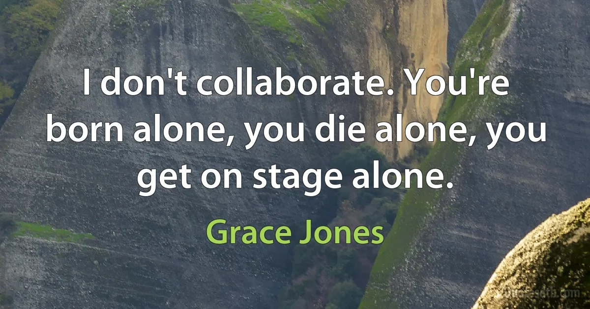 I don't collaborate. You're born alone, you die alone, you get on stage alone. (Grace Jones)