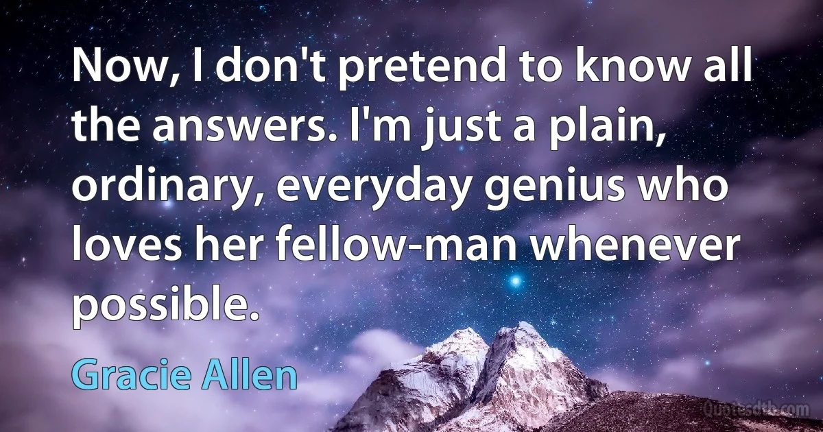 Now, I don't pretend to know all the answers. I'm just a plain, ordinary, everyday genius who loves her fellow-man whenever possible. (Gracie Allen)