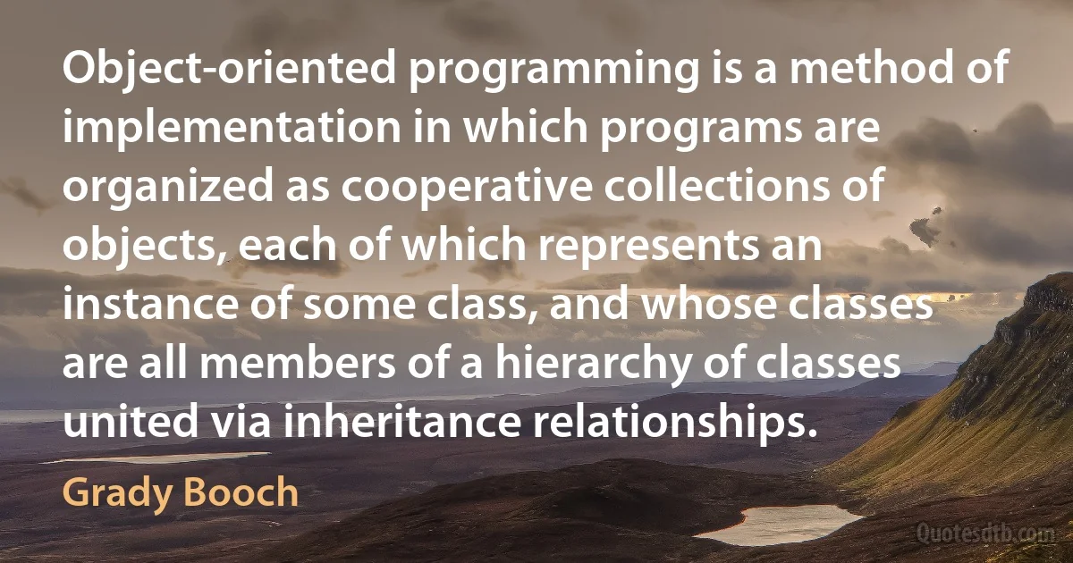 Object-oriented programming is a method of implementation in which programs are organized as cooperative collections of objects, each of which represents an instance of some class, and whose classes are all members of a hierarchy of classes united via inheritance relationships. (Grady Booch)