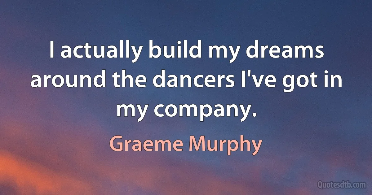 I actually build my dreams around the dancers I've got in my company. (Graeme Murphy)