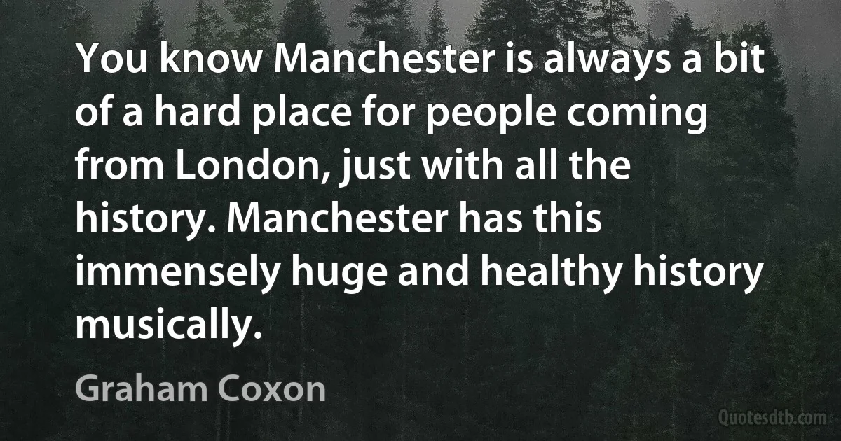 You know Manchester is always a bit of a hard place for people coming from London, just with all the history. Manchester has this immensely huge and healthy history musically. (Graham Coxon)