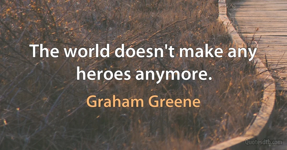 The world doesn't make any heroes anymore. (Graham Greene)