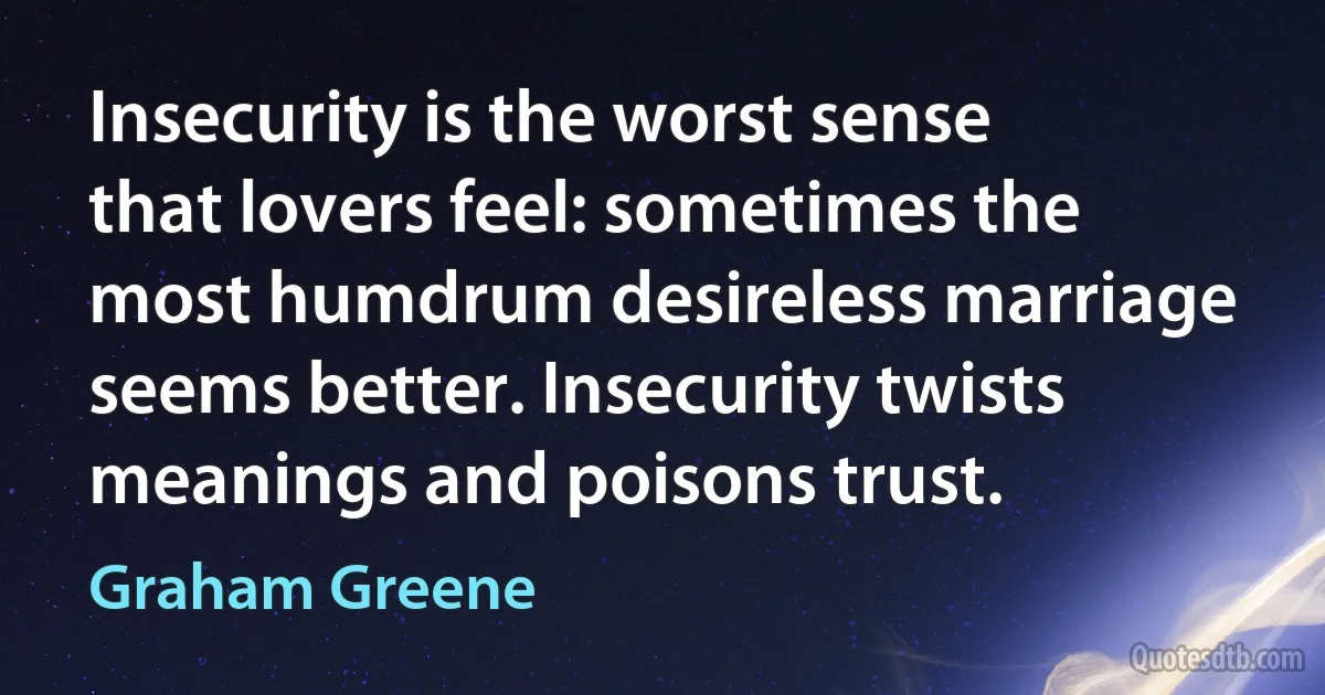 Insecurity is the worst sense that lovers feel: sometimes the most humdrum desireless marriage seems better. Insecurity twists meanings and poisons trust. (Graham Greene)