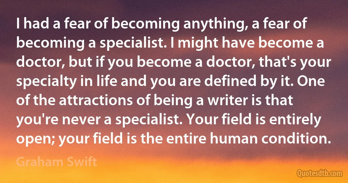 I had a fear of becoming anything, a fear of becoming a specialist. I might have become a doctor, but if you become a doctor, that's your specialty in life and you are defined by it. One of the attractions of being a writer is that you're never a specialist. Your field is entirely open; your field is the entire human condition. (Graham Swift)