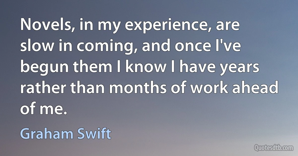 Novels, in my experience, are slow in coming, and once I've begun them I know I have years rather than months of work ahead of me. (Graham Swift)