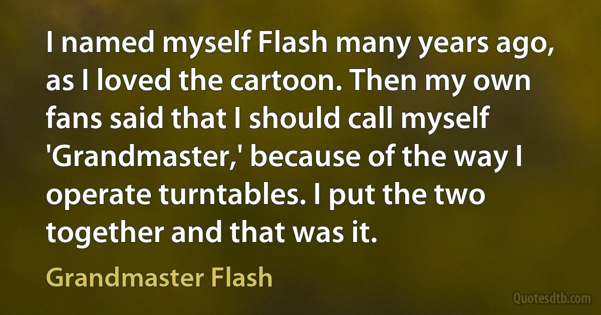 I named myself Flash many years ago, as I loved the cartoon. Then my own fans said that I should call myself 'Grandmaster,' because of the way I operate turntables. I put the two together and that was it. (Grandmaster Flash)