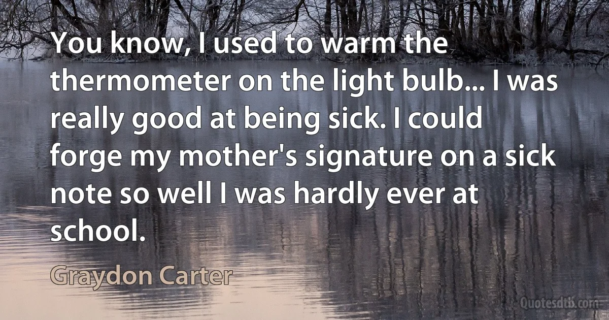 You know, I used to warm the thermometer on the light bulb... I was really good at being sick. I could forge my mother's signature on a sick note so well I was hardly ever at school. (Graydon Carter)