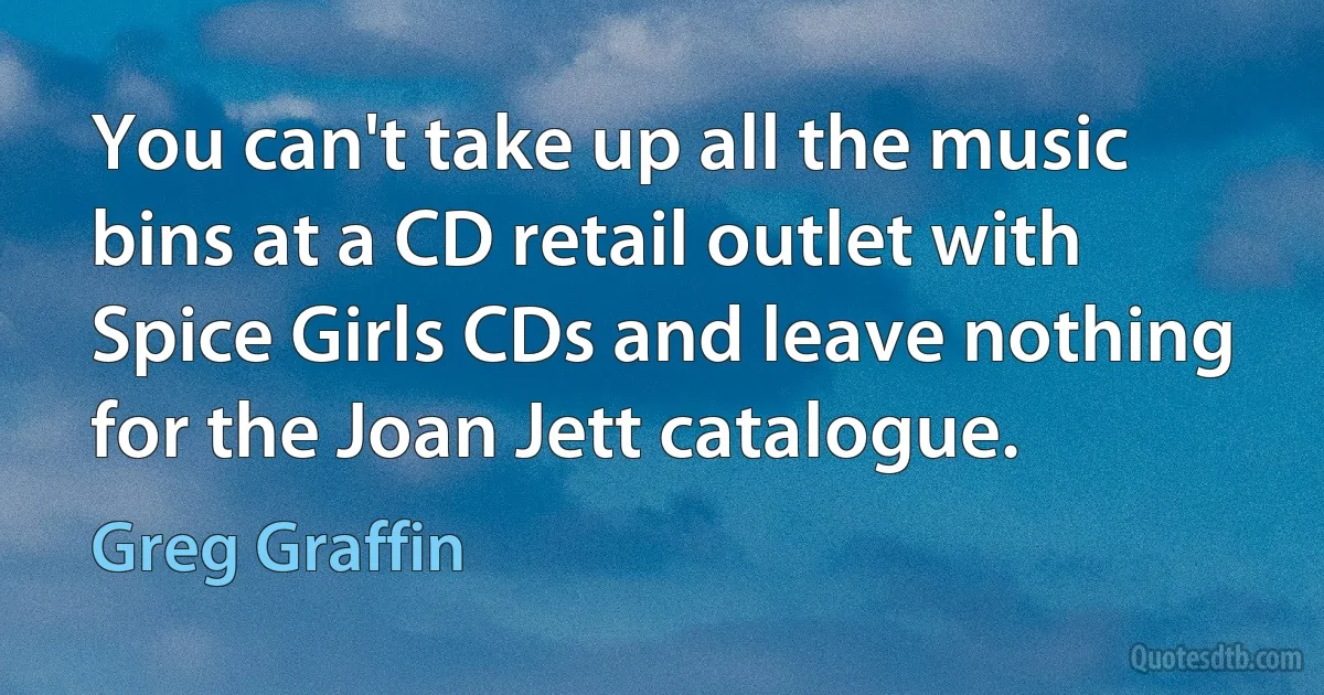 You can't take up all the music bins at a CD retail outlet with Spice Girls CDs and leave nothing for the Joan Jett catalogue. (Greg Graffin)