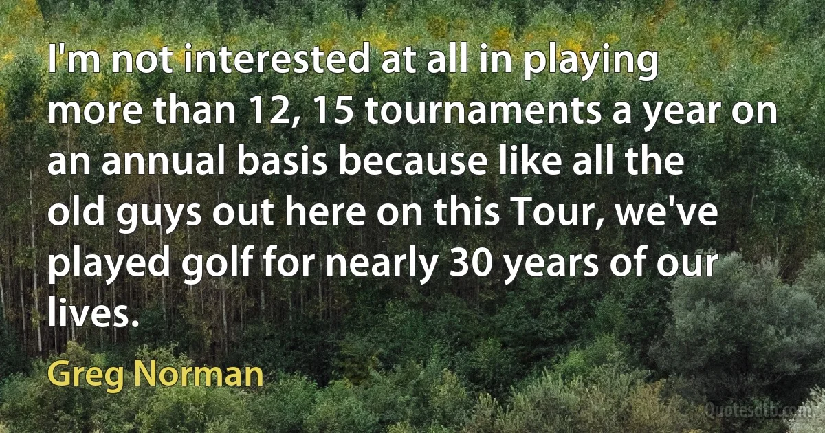 I'm not interested at all in playing more than 12, 15 tournaments a year on an annual basis because like all the old guys out here on this Tour, we've played golf for nearly 30 years of our lives. (Greg Norman)