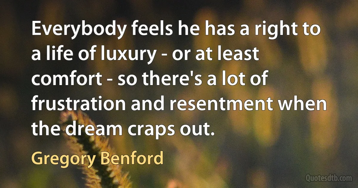 Everybody feels he has a right to a life of luxury - or at least comfort - so there's a lot of frustration and resentment when the dream craps out. (Gregory Benford)