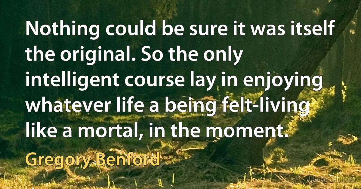 Nothing could be sure it was itself the original. So the only intelligent course lay in enjoying whatever life a being felt-living like a mortal, in the moment. (Gregory Benford)