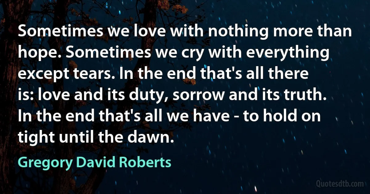 Sometimes we love with nothing more than hope. Sometimes we cry with everything except tears. In the end that's all there is: love and its duty, sorrow and its truth. In the end that's all we have - to hold on tight until the dawn. (Gregory David Roberts)