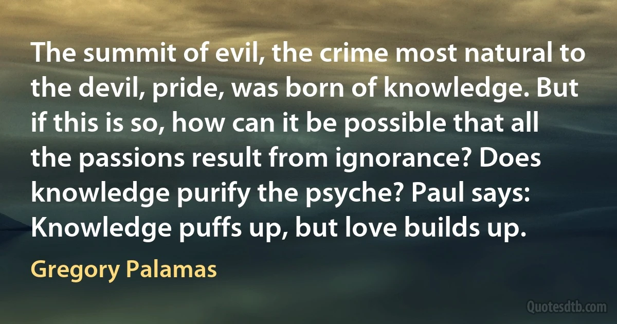 The summit of evil, the crime most natural to the devil, pride, was born of knowledge. But if this is so, how can it be possible that all the passions result from ignorance? Does knowledge purify the psyche? Paul says: Knowledge puffs up, but love builds up. (Gregory Palamas)