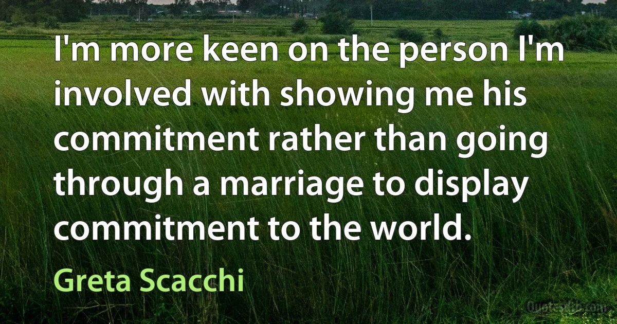 I'm more keen on the person I'm involved with showing me his commitment rather than going through a marriage to display commitment to the world. (Greta Scacchi)