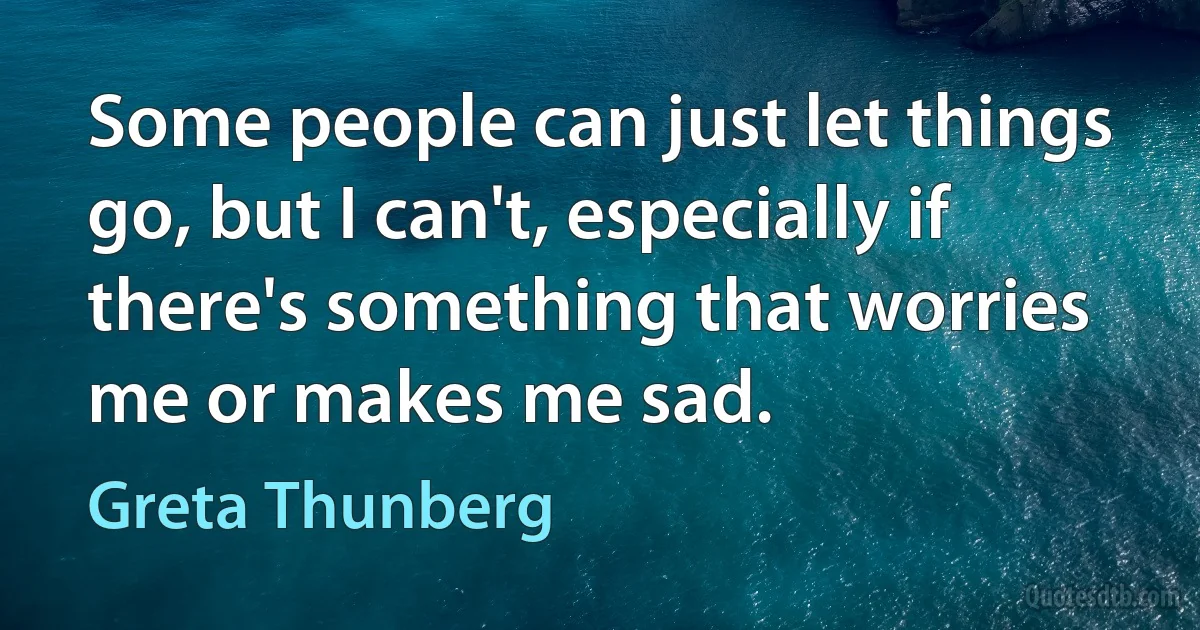 Some people can just let things go, but I can't, especially if there's something that worries me or makes me sad. (Greta Thunberg)