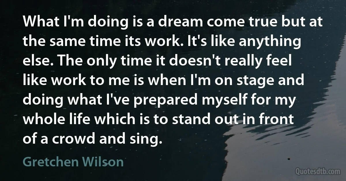 What I'm doing is a dream come true but at the same time its work. It's like anything else. The only time it doesn't really feel like work to me is when I'm on stage and doing what I've prepared myself for my whole life which is to stand out in front of a crowd and sing. (Gretchen Wilson)