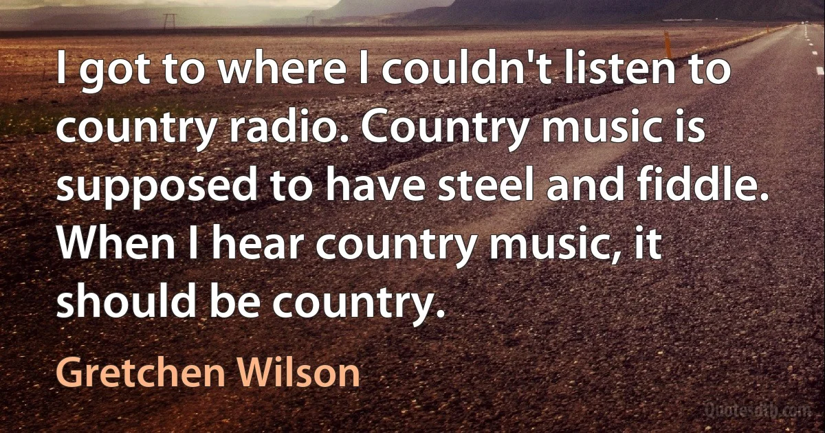 I got to where I couldn't listen to country radio. Country music is supposed to have steel and fiddle. When I hear country music, it should be country. (Gretchen Wilson)