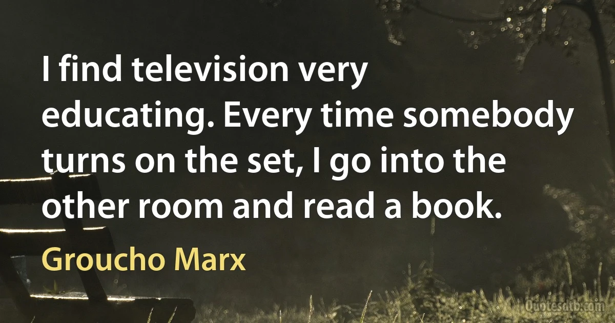 I find television very educating. Every time somebody turns on the set, I go into the other room and read a book. (Groucho Marx)