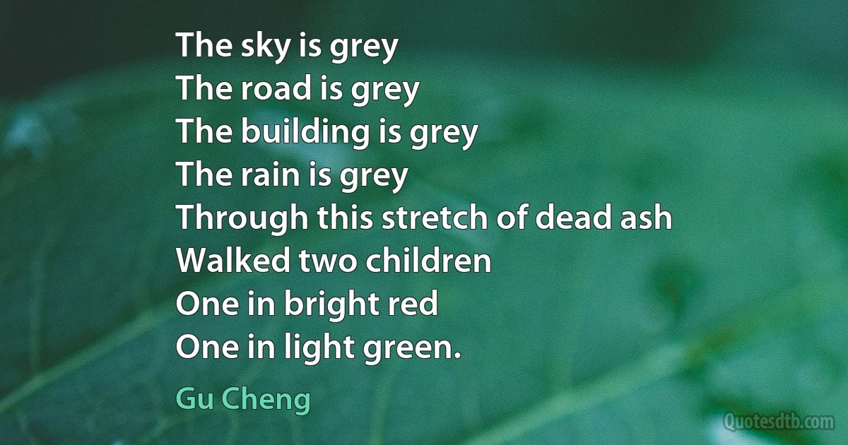 The sky is grey
The road is grey
The building is grey
The rain is grey
Through this stretch of dead ash
Walked two children
One in bright red
One in light green. (Gu Cheng)