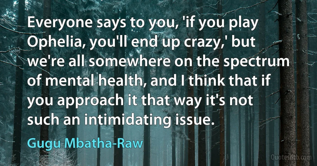 Everyone says to you, 'if you play Ophelia, you'll end up crazy,' but we're all somewhere on the spectrum of mental health, and I think that if you approach it that way it's not such an intimidating issue. (Gugu Mbatha-Raw)