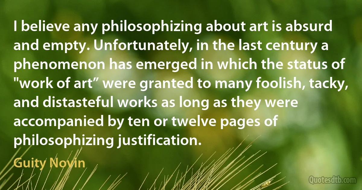 I believe any philosophizing about art is absurd and empty. Unfortunately, in the last century a phenomenon has emerged in which the status of "work of art” were granted to many foolish, tacky, and distasteful works as long as they were accompanied by ten or twelve pages of philosophizing justification. (Guity Novin)