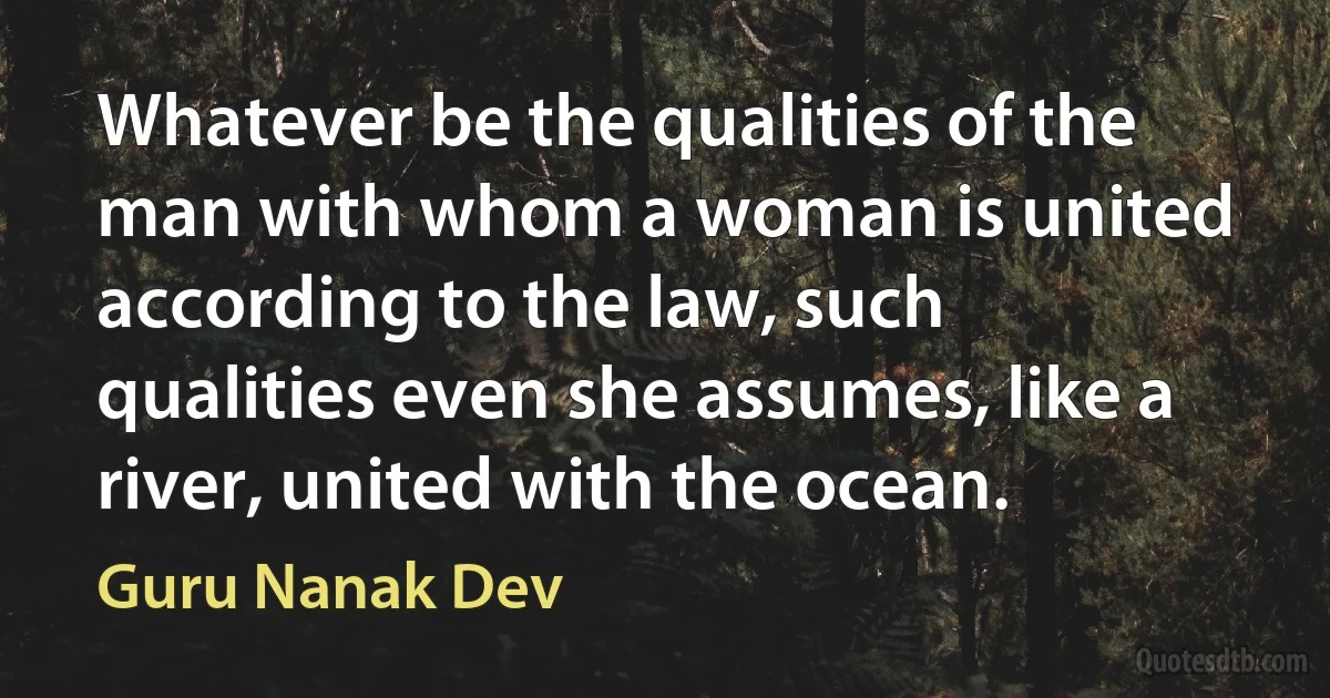 Whatever be the qualities of the man with whom a woman is united according to the law, such qualities even she assumes, like a river, united with the ocean. (Guru Nanak Dev)