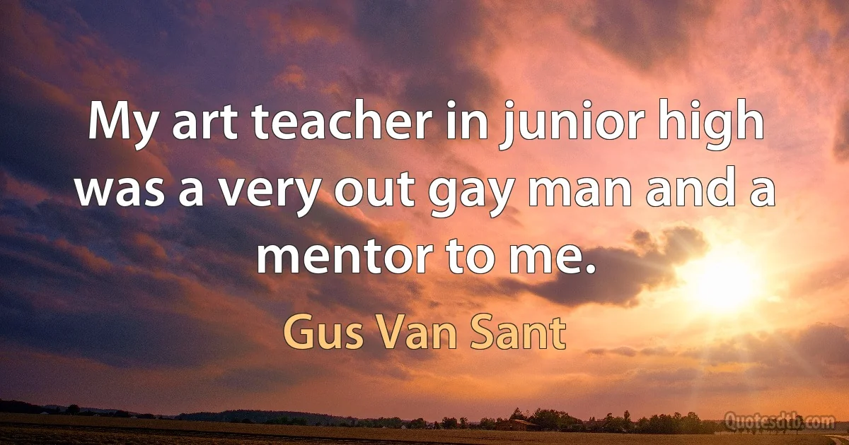 My art teacher in junior high was a very out gay man and a mentor to me. (Gus Van Sant)