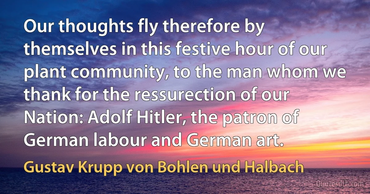 Our thoughts fly therefore by themselves in this festive hour of our plant community, to the man whom we thank for the ressurection of our Nation: Adolf Hitler, the patron of German labour and German art. (Gustav Krupp von Bohlen und Halbach)