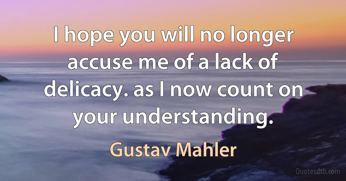 I hope you will no longer accuse me of a lack of delicacy. as I now count on your understanding. (Gustav Mahler)