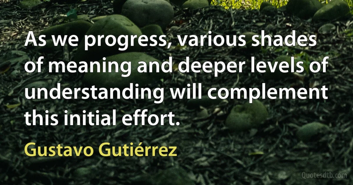 As we progress, various shades of meaning and deeper levels of understanding will complement this initial effort. (Gustavo Gutiérrez)