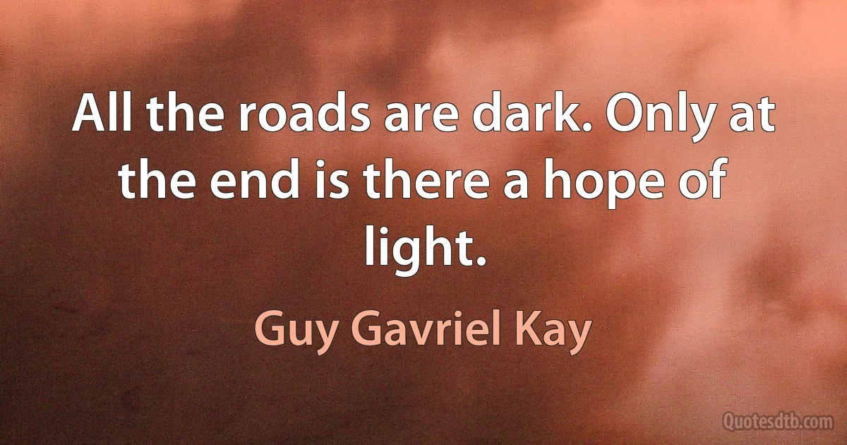 All the roads are dark. Only at the end is there a hope of light. (Guy Gavriel Kay)