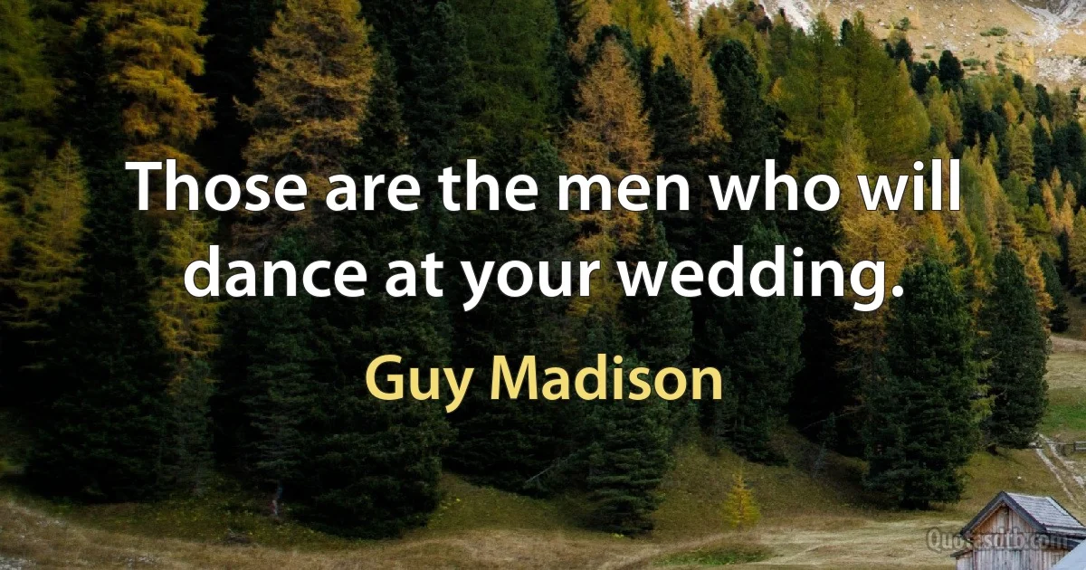 Those are the men who will dance at your wedding. (Guy Madison)