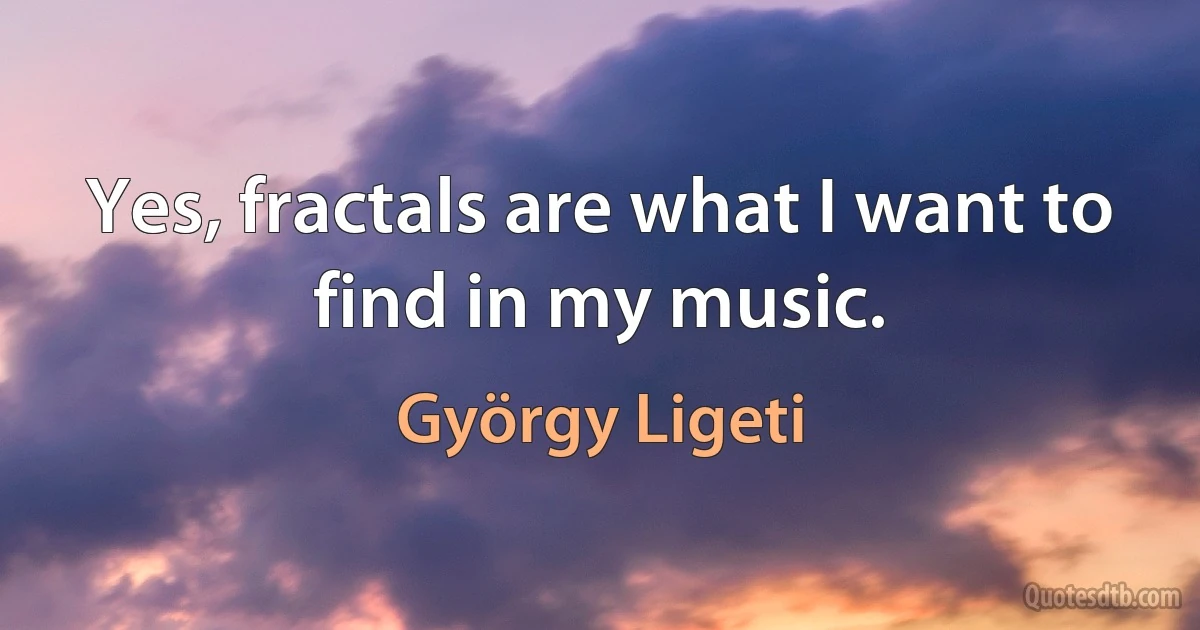 Yes, fractals are what I want to find in my music. (György Ligeti)