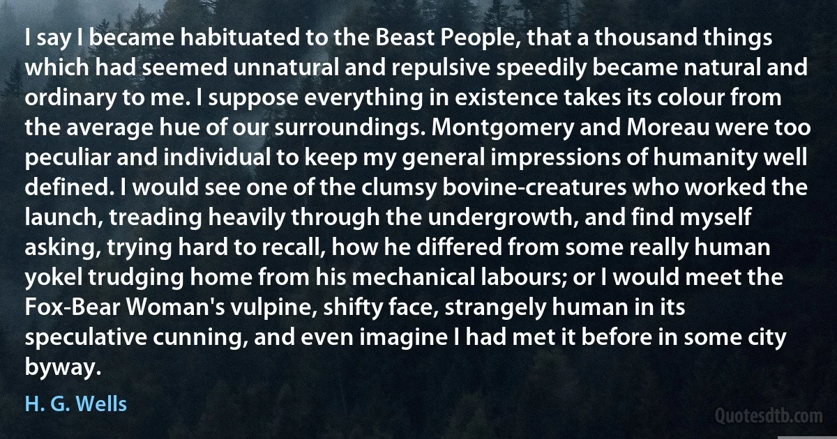 I say I became habituated to the Beast People, that a thousand things which had seemed unnatural and repulsive speedily became natural and ordinary to me. I suppose everything in existence takes its colour from the average hue of our surroundings. Montgomery and Moreau were too peculiar and individual to keep my general impressions of humanity well defined. I would see one of the clumsy bovine-creatures who worked the launch, treading heavily through the undergrowth, and find myself asking, trying hard to recall, how he differed from some really human yokel trudging home from his mechanical labours; or I would meet the Fox-Bear Woman's vulpine, shifty face, strangely human in its speculative cunning, and even imagine I had met it before in some city byway. (H. G. Wells)