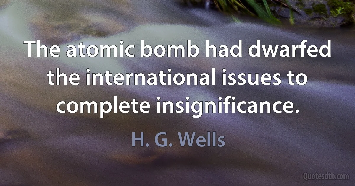 The atomic bomb had dwarfed the international issues to complete insignificance. (H. G. Wells)