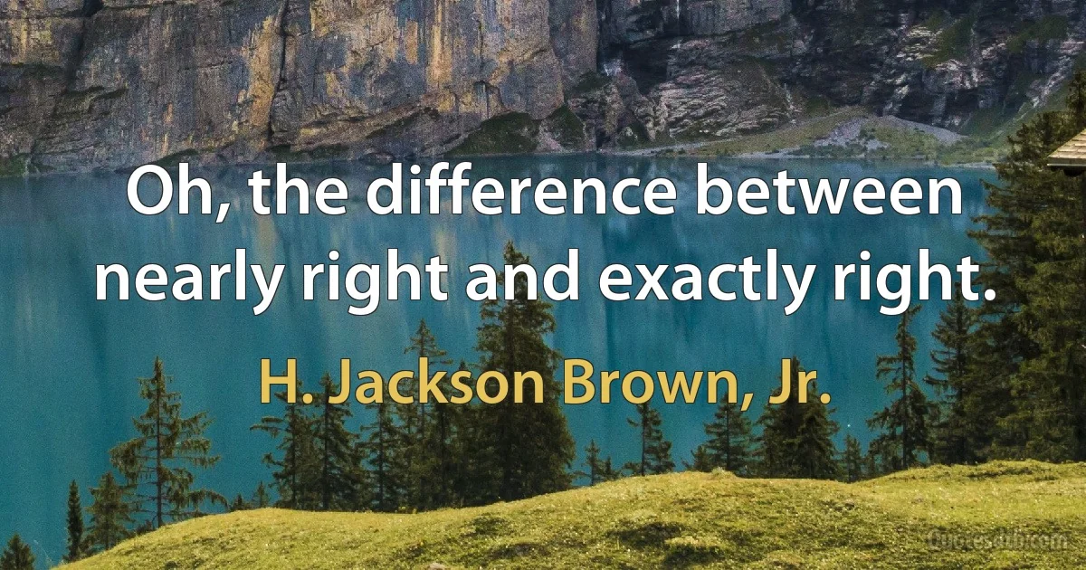 Oh, the difference between nearly right and exactly right. (H. Jackson Brown, Jr.)