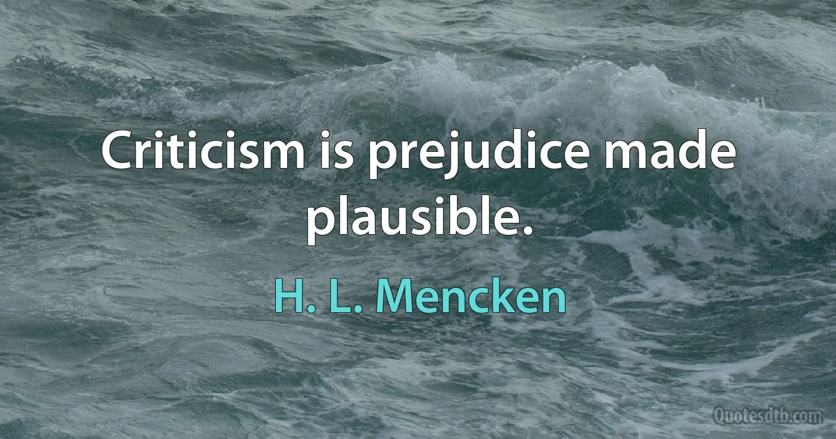 Criticism is prejudice made plausible. (H. L. Mencken)