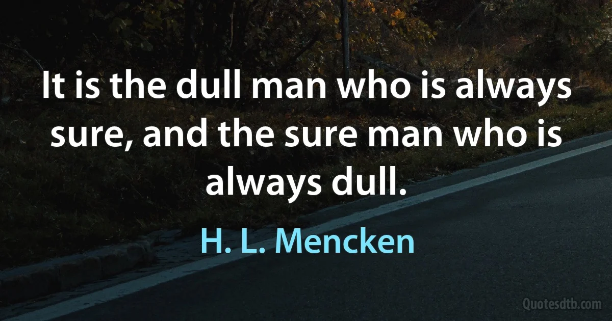 It is the dull man who is always sure, and the sure man who is always dull. (H. L. Mencken)