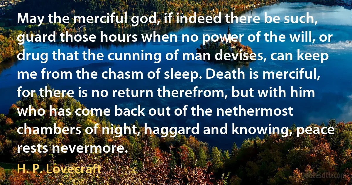 May the merciful god, if indeed there be such, guard those hours when no power of the will, or drug that the cunning of man devises, can keep me from the chasm of sleep. Death is merciful, for there is no return therefrom, but with him who has come back out of the nethermost chambers of night, haggard and knowing, peace rests nevermore. (H. P. Lovecraft)