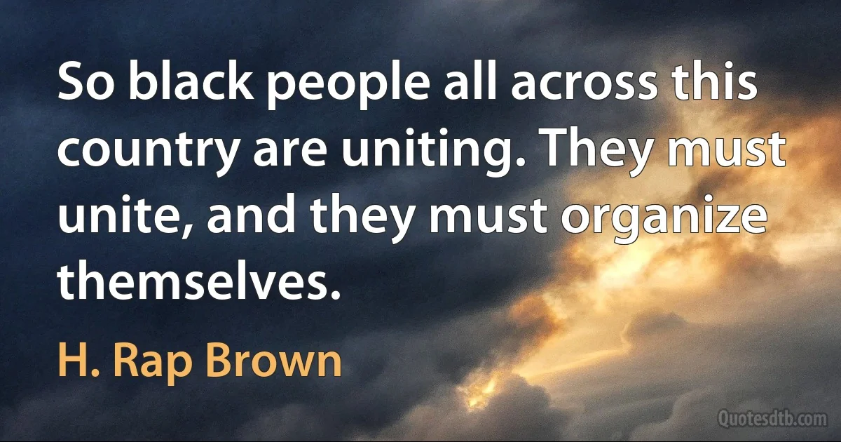 So black people all across this country are uniting. They must unite, and they must organize themselves. (H. Rap Brown)