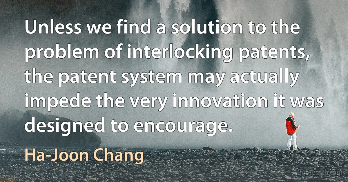 Unless we find a solution to the problem of interlocking patents, the patent system may actually impede the very innovation it was designed to encourage. (Ha-Joon Chang)