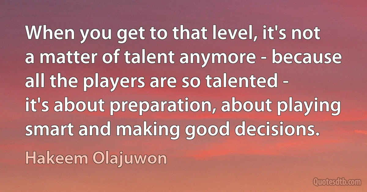 When you get to that level, it's not a matter of talent anymore - because all the players are so talented - it's about preparation, about playing smart and making good decisions. (Hakeem Olajuwon)