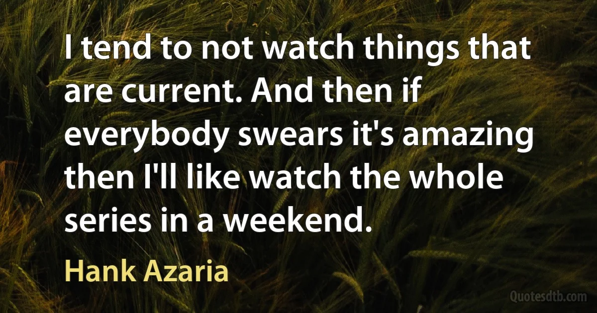 I tend to not watch things that are current. And then if everybody swears it's amazing then I'll like watch the whole series in a weekend. (Hank Azaria)