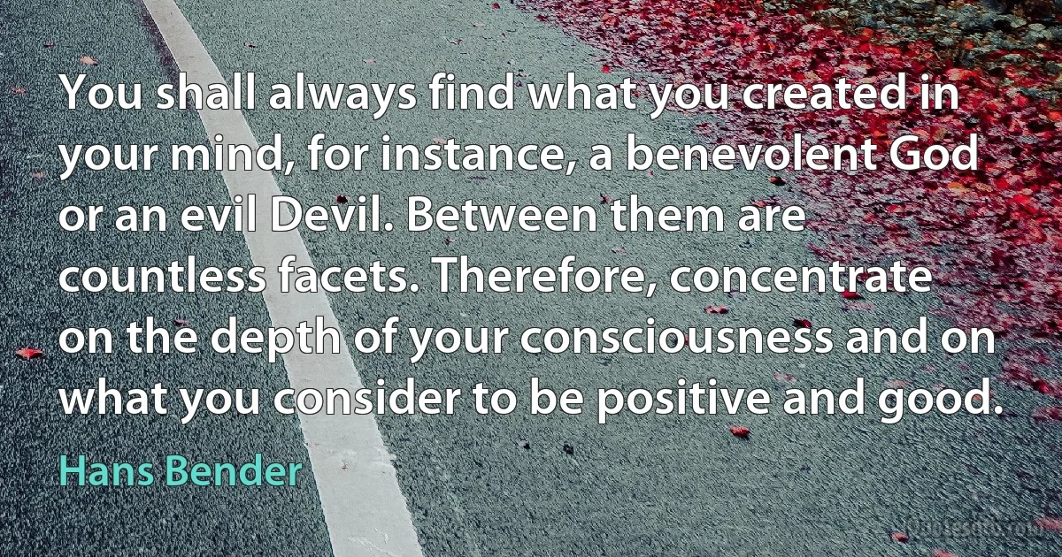 You shall always find what you created in your mind, for instance, a benevolent God or an evil Devil. Between them are countless facets. Therefore, concentrate on the depth of your consciousness and on what you consider to be positive and good. (Hans Bender)