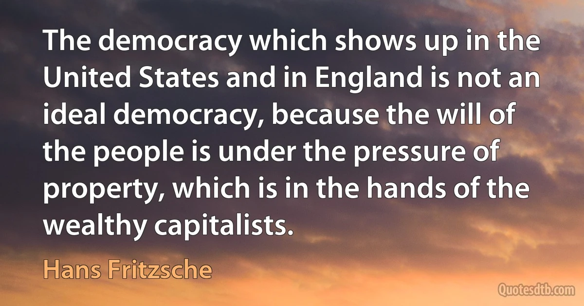 The democracy which shows up in the United States and in England is not an ideal democracy, because the will of the people is under the pressure of property, which is in the hands of the wealthy capitalists. (Hans Fritzsche)