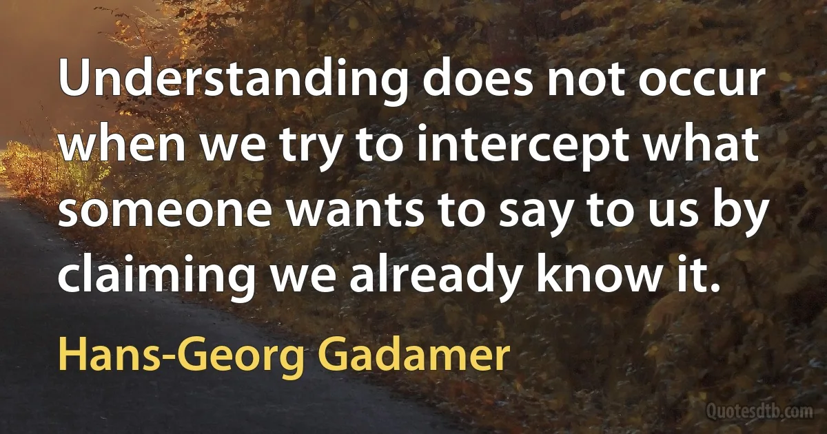 Understanding does not occur when we try to intercept what someone wants to say to us by claiming we already know it. (Hans-Georg Gadamer)