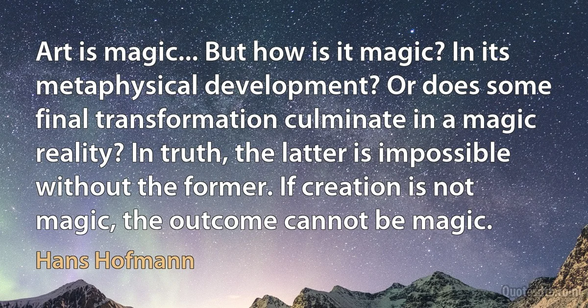 Art is magic... But how is it magic? In its metaphysical development? Or does some final transformation culminate in a magic reality? In truth, the latter is impossible without the former. If creation is not magic, the outcome cannot be magic. (Hans Hofmann)