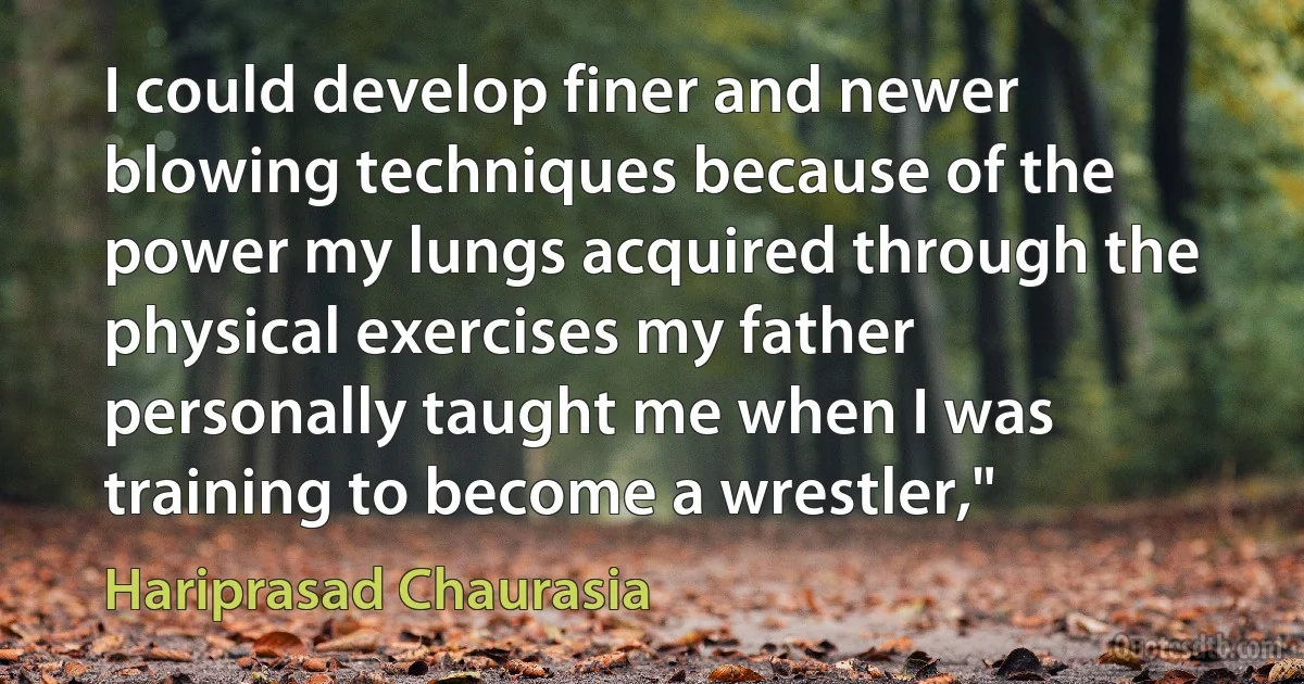 I could develop finer and newer blowing techniques because of the power my lungs acquired through the physical exercises my father personally taught me when I was training to become a wrestler," (Hariprasad Chaurasia)